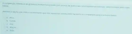 A competição individual de ginástica
ritmica é disputada com provas de quatro dos cinco aparelhos
possiveis, determinados para cada
biênio
Assinale a opçáo que indica corretamente qual dos aparelhos listados
NÁO faz parte da competição para o próximo biênio
a. Arco
b. Corda
C. Fita
d. Maças
e. Bola