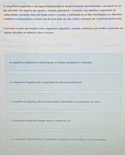 A competência linguistica é um aspecto fundamental no desenvolvimento das habilidades comunicativas de
um individuo. Ela engloba não apenas o dominio gramatical e vocabular, mas também a capacidade de
compreender e produzir textos de forma coesa e coerente. A habilidade de se falar abertamente em diferentes
contextos é essencial para o sucesso em diversas dreas da vida, desde a educação até o ambiente profissional.
Com base no texto apresentado sobre competencialinguistica assinale a afirmativa que melhor representa um
aspecto abordado na definição desse conceito:
A competência linguistica se limita apenas ao dominio gramatical e vocabular.
A competência linguistica nǎo importante no ambiente profissional.
A competencialinguistica nào está relacionada a capacidade de compreensão de textos
A competencial linguistica abrange aperas.a expressão oral.
A competencia linguistica inclui a habilidade de produzir textos de forma coesa e consistente