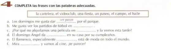 COMPLETA las frases con las palabras adecuadas.
la cartelera, el videoclub una fiesta, un paseo , el campo, el baile
a. Los domingos me gusta dar __ por el parque.
b. Me gusta ver los partidos de fútbol en __
c. ¿Por qué no alquilamos una pelicula en __ y la vemos esta tarde?
d. El domingo Ángel da __ en su casa por su cumpleaños.
e. El flamenco , especialmente __ está de moda en todo el mundo.
Mira __ y vamos al cine ite parece?