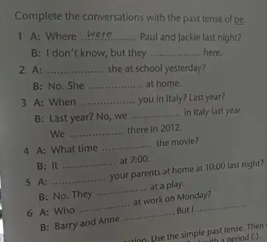 Complete the conversations with the past tense of be.
1 A: Where __
Paul and Jackie last night?
B: I don't know , but they
__ here.
2 A: __
she at school yesterday?
B: No. She __ at home
3 A: When __
you in Italy? Last year?
B: Last year? No , we __ in Italy last year.
__ there in 2012.
4 A: What time __ the movie?
B: It __ at 7:00.
5 A: __ your parents at home at 10:00 last night?
B: No. They __ at a play.
6 A: Who __ at work on Monday?
B: Barry and Anne
__ But __ .