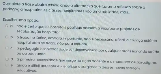 Complete a frase abaixo assinalando a alternativa que faz uma reflexão sobre a
pedagogia hospitalar. As classes hospitalares são uma realidade mas
__
Escolha uma opção:
a. não é certo que os hospitais públicos passem a incorporar projetos de
escolarizacāc hospitalar.
b. o trabalha lúdico, emboro importante, não é necessário, afinal, a criança está no
hospital para se tratar, não para estudar.
c. a pedagogia hospitalar pode ser desenvolvida por qualquer profissional da saúde
ou da educação.
d. a primeira necessidade que surge na ação docente é o mudança de paradigma.
e. aindaé difícil perceber e identificar o surgimento desses novos espaços
educativos.