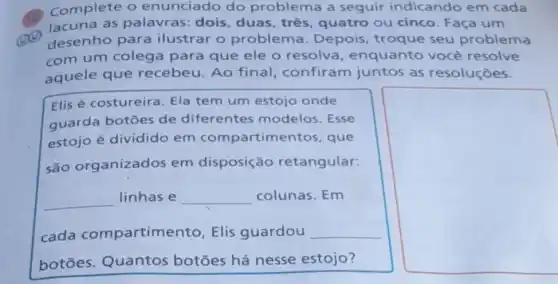 Complete o enunciado do problema a seguir indicando em cada
lacuna as palavras: dois duas,tres quatro ou cinco Faça um
desenho para ilustrar o problema . Depois, troque seu problema
com um colega para que ele o resolva , enquanto você resolve
aquele que recebeu. Ao final, confiram juntos as resoluçōes.
Elis é costureira Ela tem um estojo onde
guarda botōes de diferentes modelos. Esse
estojo é dividido em compartimentos, que
são organizados em disposição retangular:
__
linhas e __ colunas. Em
cada compartim ento, Elis guardou __
botōes. Quantos botōes há nesse estojo?
square