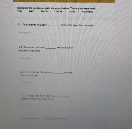 Complete the sentences with the words below.There is an extra word.
TINY - WAY - MUCH - TOUCH - TIMES - NOWHERE
The weather has been __ hotter this year than set yes
Your answer
3.2. The water park was __ near ss big as I
thought it would be
Your answer
2.3.1 th nk my new flat is ju as __ amaller
than my old cre
Your answer
3.4. Go ing abro ad on holiday is __ more
expe nave than s staying a shome
a.5. Sa music e __ bit tale in the neer