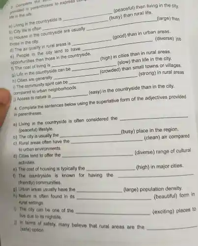 a. Complete the
provided in parentheses to express
life in the city.
a) Living in the countryside is
__ (peaceful) than living in the city.
b) City life is often __
(busy) than rural life.
c) Houses in the countryside are usually
__ (large) than
those in the city.
d) The air quality in rural areas is __ (good) than in urban areas.
e) People in the city tend to have __ (diverse) job
opportunities than those in the countryside.
f) The cost of living is __ (high) in cities than in rural areas.
g) Life in the countryside can be __ (slow) than life in the city.
h) Cities are generally __ (crowded) than small towns or villages.
i) The community spirit can be __ (strong) in rural areas
compared to urban neighborhoods.
J) Access to nature is __ (easy) in the countryside than in the city.
4. Complete the sentences below using the superlative form of the adjectives provided
in parentheses.
a) Living in the countryside is often considered the
__ (peaceful)lifestyle.
c) Rural areas often have the
__
(clean) air compared to urban environments.
b) The city is usually the
__
(busy) place in the region.
e) The cost of housing is typically the
__
(high) in major cities.
d) Cities tend to offer the
__
(diverse)range of cultural
activities.
g) Urban areas usually have the
__
(large)population density.
1) The countryside is known for having the
__
(friendly)communities.
1) The city can be one of the
__
(exciting)places to
live due to its nightlife.
h) Nature is often found in its
__
(beautiful)form in
rural settings.
1) in terms of safety, many believe that rural areas are the
__
(safe) option.