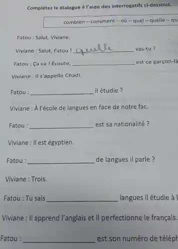 Complétez le dialogue à l'aide des interrogatifs ci -dessous.
combien - comment-où - quel-quelle - qu
Fatou : Salut Viviane.
Viviane : Salut Fatou!
__ vas-tu?
Fatou : Ca va ! Écoute, __ est ce garçon-là
Viviane : II s'appelle Chadi.
Fatou : __ il étudie?
Viviane : A l'école de langues en face de notre fac.
Fatou : __ est sa nationalité?
Viviane: II est égyptien.
Fatou : __ de langues il parle?
Viviane : Trois.
Fatou : Tu sais __ langues il étudie à l
Viviane: II apprend l'anglais et il perfectionnele français.
Fatou : __ est son numéro de téléph