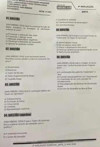 COMPONNGUAGE NSES UAS TECNOLOGIAS
COMP ONEN ITE: AR TE
PARAENSE
PROF ESSO R:AN A RIBEIRO
ESTUD ANTE:
SÉRIE: 30 ANO
01. QUESTÃO
(ANA RIBEIRO, 2024) Qual é a principal função do
teatro brasileiro na formação da identidade
cultural do país?
a) Promover a elitização das artes
b) Fomentar o diảlogo social
c) Reforgar estereotipos negativos
d) Restringir a expressão
e) Ignorar as questões sociais
02. QUESTÃO
(ANA RIBEIRO, 2024) Qual movimento teatral
brasileiro buscou retratar a vida e os costume:do
povo?
a) Modernismo
b) Realismo
c) Teatro de Revista
d) Teatro Experimental do Negro
e) Tragédia Grega
03. QUESTAO
(ANA RIBEIRO, 2024) Qualé o principal objetivo do
Teatro do Oprimido?
a) Entretenimento
b) Formação artística
c) Crítica social
d) Comédia
e) Representação histórica
04. QUESTÃO (objetiva)
(ANA RIBEIRO, 2024) 0 que o Teatro do Oprimido
busca explorar através da interação com o
público?
2' AVALIAGÃO SOMATIVA ARTE 30 ANO 2024
4 AVALIAGÃO
ARTE
c) Questões de opressão
d) O desenvolvimento de personagens
e) A estrutura da peça
05. QUESTÃO
(ANA RIBEIRO, 2024) Qual é a principal função do
"espect-ator" no Teatro do Oprimido?
a) Apenas assistir à peça
b) Ser um passivo observador
c) Criticar o desempenho dos atores
d) Participar ativamente da transformação social
e) Nenhuma das anteriores
06. QUESTIO
(ANA RIBEIRO, 2024) Qual é a origem do termo
"espect-ator" conforme proposto por Augusto
Boal?
a) A combinação das palavras "espectador" e
"ator"
b) A junção dessas palavras com "espectáculo"
c) A expressão de um novo conceito de
entretenimento
d) Uma adaptação de técnicas de intervenção
teatral
e) Um erro de tipografia na obra de Boal