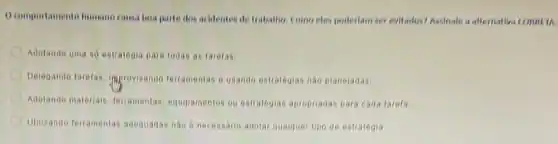 comportamente humano causa hoa parte dos acidentes de trabalho. Como cles poderlam ser evitados? Assinate a afternativa CORRE IN
Adotando uma so estrategin para todas as tarefas
Delegando taretas, improvisando terramentas e usando estrategias nào planejadas:
Adotando materials, feramentas equipamentos ou estrategias apropriadas para cada tarefa
Unizando teramentas adequadas nao 6 necessario adotar qualquer tipo de estratégia