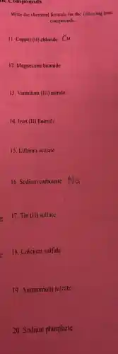 he Compounds
Write the chemical formula for the following ionic
compounds.
11. Copper (II) chloride Cu
12. Magnesium bromide
13. Vanadium (III) nitride
14. Iron (II) fluoride
15. Lithium acetate
16. Sodium carbonate
17. Tin (II) sulfate
18. Calcium sulfide
19. Ammonium nitrate
20. Sodium phosphate