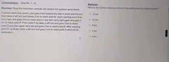 Comprehension: (Que No. 1-3
Direction: Read the instruction carefully and answer the question given below.
A person starts from point L and goes 5 km towards the east to reach point M and
then takes a left turn and travels 2 km to reach point N. Upon reaching point N he
turns right and goes 3 km to reach point O and then turns right again and goes 6
km to reach point P. From point P he takes a left turn and goes 3 km to reach
point Q and then again turns left and goes 4 km to reach point R. After reaching
point R, he finally takes a left turn and goes 3 km to reach point S which is his
destination.
Question:
What is the shortest distance between the starting and the finishing point?
10 km
12 km
6 km
5 km
8 km