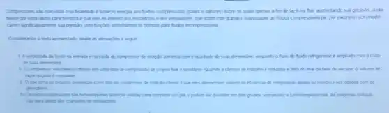 Compressores sab magunas cup?finaldade e fornecer energa aos fudos compressives (gases e vapores) sobre os quas operam a fim de faze-los fur, aumentando sua pressão Justa-
mente por essa utima caracteristica eque eles se differem dos sopradores e dos ventiadores, que lidam com grandes quantidades de fuudos compressives (ar por exemplo) sem modif-
caren signiticativanete sua pressio com functies somehantes as bombas para fudos incompressives
Considerando o terts apresentado avale as afimagbes a seguir
1. Aveloodade do fudo na entrada e na saida do compressor de rotaçdo aumenta com o quadrado de suas dimensies, enquanto o fluxo do fuido refrigerante e ampliado com o cubo
de suas dimensides
1 Ocompressor volumetrice rotativo tem uma taxa de compressão de projeto tara e constante Quando a camara de trabaho e redunda a zero no final da fase de escape, o volume de
vapor sugadoe constarte
as circulos projetados come tipo de compressor de rotação intenor	de efoencia de refrigeração iguas ou menores aos obbdos com os
alternativos
IV Ostubocompressores she tutomagunas temicas usades para comprimir um gas e podem ser dividdos em doing grupes sopradores e turbocompressores As maquinas hotidul.
cas para gases salo chamados de vertiladores