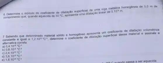 comprimento que, quando aquecida de 50^circ C apresenta uma dilatação linear de 5.10^-3m
6 Determine o módulo do coeficiente de dilatação superficial de uma viga metalica homogênea de 5,0 m de
7 Sabendo que determinado material sólido e homogêneo apresenta um coeficiente de dilatação volumétrica
constante e igual a 1,2cdot 10^-5^circ C^-1 determine peficiente de dilatação superficial desse material e assinale a alternativa correta:
a) 0,4cdot 10^-5^circ C^-1
b) 0,8cdot 10^-5^circ C^-1
C) 2,4cdot 10^-5^circ C-1
d) 3,6cdot 10^-5^circ C^-1
e) 1,8cdot 10^-5^circ C^-1