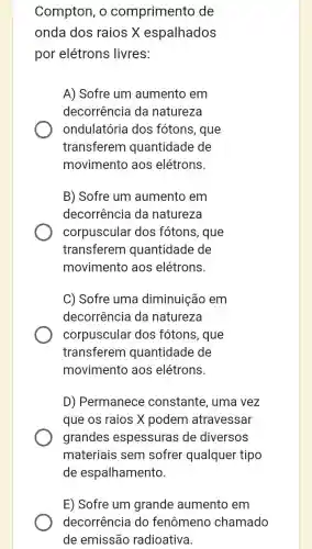 Compton, o comprimento de
onda dos raios X espalhados
por elétrons livres:
A) Sofre um aumento em
decorrência da natureza
ondulatória dos fótons, que
transferem quantidade de
movimento aos elétrons.
B) Sofre um aumento em
decorrência da naturezo
corpuscular dos fótons, que
transferem quantidade de
movimento aos elétrons.
C) Sofre uma diminuição em
decorrência da natureza
corpuscular dos fótons, que
transferem quantidade de
movimento aos elétrons.
D) Permanece constante, uma vez
que os raios X podem atravessar
grandes espessuras de diversos
materiais sem sofrer qualquer tipo
de espalhamento.
E) Sofre um grande aumento em
decorrência do fenômeno chamado
de emissão radioativa.