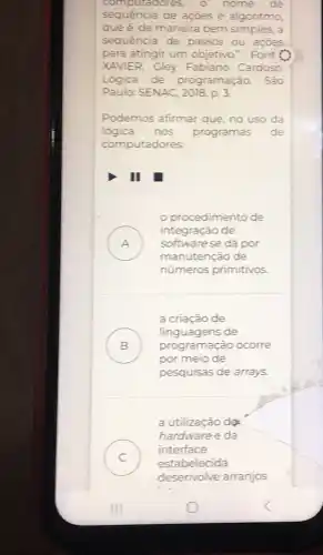 compu tadores, o nome de
sequência de ações é algoritmo,
que é, de maneira bem simples, a
sequência de passos ou açōes
para atingir um objetivo." Font
XAVIER, Gley Fabiano Cardoso.
Lógica de programação. São
Paulo: SENAC, 2018. p.3.
Podemos afirmar que no uso da
lógica nos programas de
computadores
II
procedimento de
A
manutenção de
integração de
softwarese dá por
números primitivos
a criação de
B ) programação ocorre
linguagens de
por meio de
pesquisas de arrays.
a utilização do
C )
estabelecida
hardware e da
interface
desenvolve arranjos