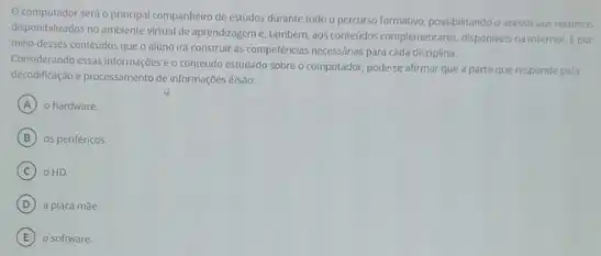 computador serd o principal companheiro de estudos durante todo o percurso formativo possibilitando o acesso aos recursos
disponibilizados no ambiente virual de aprendizageme, tambérn aos conteuidos complementares, disponlens na internet. Epor
meio desses conteudos que o aluno irá construir as competências necess/rias para cada disciplina.
Considerando essas informações o conteudo estudado sobre o computador, pode-se afirmar que a parte que responde pela
decodificação e processamento de informaçoes é/sao:
A o hardware.
B os periféricos.
C OHD
D a placa mae.
E o software.