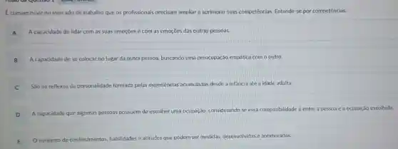 comum ouvir no mercado de trabalho que os profissionais precisam ampliar e aprimorar suas competências. Entende-se por competências:
A A capacidade de lidar com as suas emoções e com as emoçōes das outras pessoas.
B A capacidade de se colocar no lugar da outra pessoa, buscando uma preocupação empática com o outro.
C São os reflexos da pers personalidade formada pelas experiências acumuladas desde a infância até a idade adulta.
D A capacidade que algumas p pessoas possuem de escolher uma ocupação
ão, considerando se essa compatibilidade é entre a pessoa e a ocupação escolhida.
E O conjunto de cor
conhecimentos habilidades e atitudes que podem ser medidas
desenvolvidas e aprimoradas.