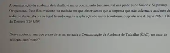 A comunicação do acidente de trabalho é um procedimento fundamental nas práticas de Saúde e Segurança
Ocupacional. Isso fica evidente, na medida em que observamos que a empresa que não informa o acidente de
trabalho dentro do prazo legal ficando sujeita à aplicação de multa (conforme disposto nos Artigos 286 e 336
do Decreto 3.048/99 )
Nesse contexto, em que prazo deve ser enviada a Comunicação de Acidente de Trabalho (CAT) no caso de
acidente com morte?