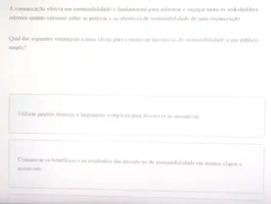 A comunicação efetiva em sustentabilidade é fundamental para informar e engajar tanto os stakeholders
internos quanto externos sobre as práticas e os objetivos de sustentabilidade de uma organização
Qual das seguintes estratégias é mais eficaz para comunicar iniciativas de sustentabilidade a um publico
amplo?
Utilizar jargoes técnicos e linguagem complexa para descrever as iniciativas
Comunicar os beneficios e os resultados das iniciativas de sustentabilidade em termos claros e
acessiveis.