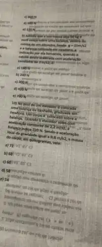 c)
on qot
vinium
9) Admita que a vo
voce esteja sobre uma balanca, dentro da
cabina de um elevadot Sendo
g=10m/s2
e a balancacalibrad
indicaçlo por ela fornecida quando a
cabina desce acelerida com aceleração
constante de 3m/s2
scgo
b) 240 N
c) 300N. go wogo dnd is
d) 420 White qe 3 joils 96
10) No piso de um elevador é colocada
uma balança de banhelro, graduada em
newtons. Um corpo é colocado sobre
balança, Quando o elevador sobé com
aceleração constante de 2,2m/s2
music
balanca indica 720 N.Sendo a aceleração
local da gravidade igual a 9,8m/s2 , a massa
do côrpo, ém quilogramas , vale:
a) 72 vs: 83'cl
b) 68 vs er c3
c) 60 Vr as C3
v obego dria abusesure
e) 54
3) Vo poses mus crive on uest of
(k) a tu-to
1) busuejus ror on