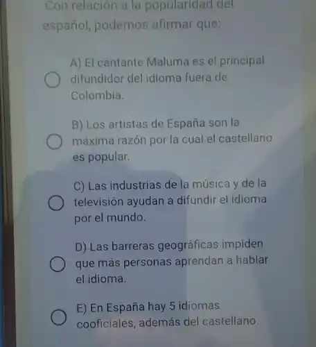 Con relación a la popularidad del
español, podemos afirmar que:
A) El cantante Maluma es el principal
difundidor del idioma fuera de
Colombia.
B) Los artistas de España son la
máxima razón por la cual el castellano
es popular.
C) Las industrias de la música y de la
televisión ayudan a difundir el idioma
por el mundo.
D) Las barreras geográficas impiden
que más personas aprendan a hablar
el idioma.
E) En España hay 5 idiomas
cooficiales, además del castellano.