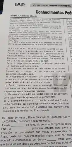 CONC URSO PROFE SSORR N
Conhec imentos Ped
Profa :Adric ina Roch a
O1Segur do a Lei d e Diretriz es e B ases d la Educação
Naciona I (LDB). s obre 0 iso da s Tec nologias da
Inform acao e Comunic acáo (TICs) para ensinar aprender e
pesquisar assing le a afirma tiva con reta
a) ALD B destac a que as TlCs d levem ser o único meio d le
ensino nas esc olas.su ostituindo métodos p edagógic os
tradic ionais.
b) Segun do a l DB. as TIC s devem ser reco nhecida is
apenas co mo uma ferrame nta sup lement ar. send o sua
integração totalmente opcional nas escolas.
(C) AL DB enfatiza a in nportância d a formacão continua do s
professores incluindo a capacitação para o uso pedagógico
das TICs.
d) A LDE proíbe o uso das TICs no processo de ensino
afirmando que elas distraem os alunos d aprendizad lo real.
02 A Lei n^circ  14.113. de 25 de dezembro de 2020 em seu
Art. 10 institui o no âmbitc de cada Estado e do Dist rito
Federal um Fundo de Manutenção e Desenvolvimento da
Educação Básica e de Valorização dos Profissionais da
Educação (Fundeb), de natureze contábil nos termos do
Art. 212-A da Constituicão Federal de 1988.
De acordo com a regulamentaçã do Fundeb prevista na
Le i, assinale a afirmativa correta.
a) Os Fundos no âmbito de cada Estado e do Distrito
Federal , são compostos por 15%  (quinze por cento)de
diferentes ; fontes de receita.
b) A distribuiçã de recursos que compōem . OS Fundos
ocorre em função do número de alunos matriculado s nas
redes de educação básica pública e privada.
c) Serão consideradas para a educação especial . as
matriculas na rede regular de ensino exclusivamente em
classes especiais de escolas regulares.
d) Os recursos oriundos do Fundeb poderão ser aplicados
para pagamento de aposentados e pensionistas.
e) 0 acompanhamento eo controle social dos Fundos
serão exercidos por conselhos instituídos especificamente
para esse fim . sendo que a atuação dos membros dos
conselhos ; dos Fundos não é remunerada.
03 Tendo em vista o Plano Nacional de Educação (Lei n^circ 
13.005/2014) , considere o seguinte trecho:
A cada __
ao longo do período de vigência deste
PNE, 0 __
publicará estudos para aferir a
evolução no cumprimento das metas estabelecidas no
Anexo desta Lei,com informações organizadas por ente
federado e consolidadas ; em âmbito __ tendo como
referência os estudos e as pesquisas de gue trata o Art.
4^0