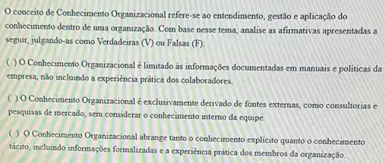 conceito de Conhecimento Organizacional refere-se ao entendimento, gestão e aplicação do
conhecimento dentro de uma organização. Com base nesse tema, analise as afirmativas apresentadas a
seguir, julgando-as como Verdadeiras (V) ou Falsas (F)
( ) O Conhecimento Organizacional é limitado às informações documentadas em manuais e politicas da
empresa, não incluindo a experiência prática dos colaboradores.
( ) O Conhecimento Organizacional é exclusivamente derivado de fontes externas como consultorias e
pesquisas de mercado, sem considerar o conhecimento intemo da equipe.
( ) O Conhecimento Organizacional abrange tanto o conhecimento explicito quanto o conhecimento
tácito, incluindo informações formalizadas e a experiencia prática dos membros da organização.