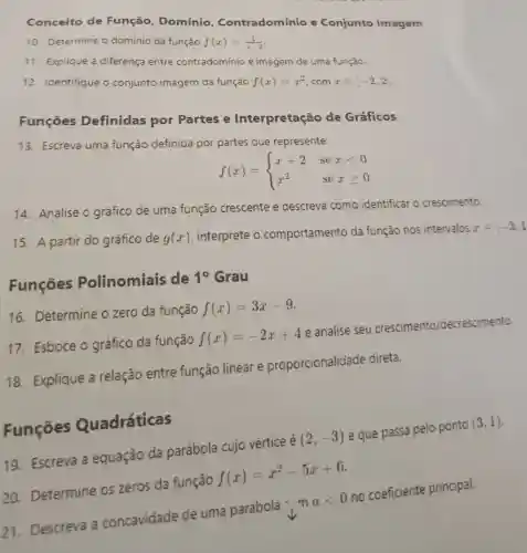 Conceito de Função . Domínio . Contradomínio e Conjunto Imagem
10. Determine o domínio da função f(x)=(1)/(x-2)
11. Explique a diferença entre contradomínio e imagem de uma função
12. Identifique o conjunto imagem da função f(x)=x^2,comxin [-2,2
Funçōes Definidas por Partes e Interpretação de Gráficos
13. Escreva uma função definida por partes que represente:
f(x)= ) x+2&sexlt 0 x^2&sexgeqslant 0 
14. Analise o gráfico de uma função crescente e descreva como identificar o crescimento.
15. A partir do gráfico de g(x) interprete o comportamento da função nos intervalos
xin -3,1
Funçóes Polinomiais de
10 Grau
16. Determine ozero da função
f(x)=3x-9
17. Esboce o gráfico da função
f(x)=-2x+4
e analise seu crescimento /decrescimento.
18. Explique a relação entre função linear e proporcionalidade direta.
19. Escreva a equação da parábola cujo vértice é
(2,-3)
e que passa pelo ponto
(3,1)
Funçōes Quadráticas
21. Descreva a concavidade de uma parábola ..............
alt 0
no coeficiente principal.
20. Determine os zeros da função
f(x)=x^2-5x+6