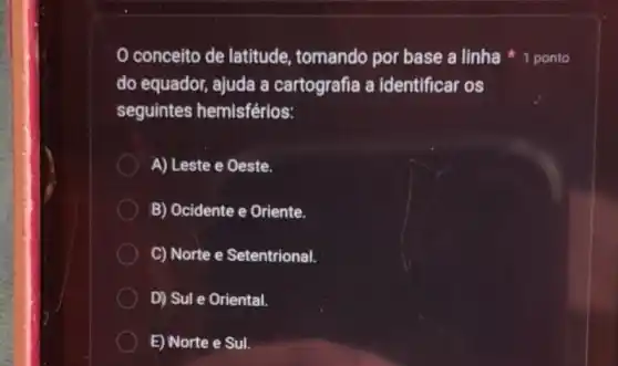 conceito de latitude tomando por base a linha 1 ponto
do equador, ajuda a cartografia a identificar os
seguintes hemisférios:
A) Leste e Oeste.
B) Ocidente e Oriente.
C) Norte e Setentrional.
D) Sul e Oriental.
E) Norte e Sul.