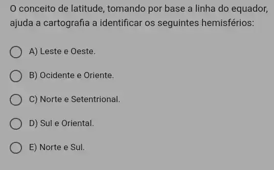 conceito de latitude , tomando por base a linha do equador,
ajuda a cartografia a identificar os seguintes hemisférios:
A) Leste e Oeste.
B) Ocidente e Oriente.
C) Norte e Setentrional.
D) Sul e Oriental.
E) Norte e Sul.