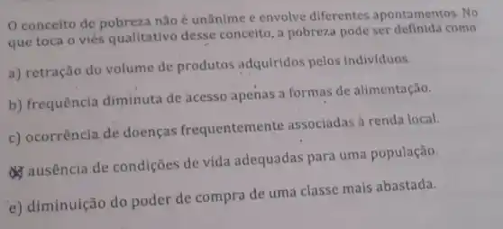 conceito de não é unânime c envolve diferentes apontamentos. No
que toca o viés qualitativo desse conceito, a pobreza pode ser definida como
a) retração do volume de produtos adquiridos pelos indivíduos.
b) frequência diminuta de acesso apenas a formas de alimentação.
c) ocorrência de doenças frequentemer te associadas à renda local.
d) ausencia de condições de vida adequadas para uma população.
e) diminuição do poder de compra de uma classe mais abastada.