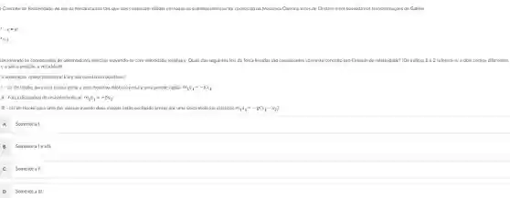 Conceito de Relatividade: As leis da Mecânica são tais que elas continuam válidas em todos os sistemas inerciais foi conhecida na Mecânica Clássica antes de Einstein e era baseada nas transformaçôes de Galileu
-x=vt
r=t.
elacionando as coordenadas de observadores inercials movendo-se com velocidade relativa v. Quais das seguintes leis de força listadas são consistentes com este conceito pré -Einstein de relatividade? [Os Indices 1 e 2 referem-se a dois corpos diferentes.
e a são a posição a velocidade
a aceleração, respectivamente. kb.g são constantes positivas.
1- Lei de Hooke para uma massa presa a uma mola (ou elástico) presa a uma parede rigida: m_(1)a_(1)=-kx_(1)
II-Força dissipativa de resistência do ar: m_(1)a_(1)=-bv_(1);
III - Lei de Hooke para uma das massas quando duas massas estão oscilando presas por uma unica mola (ou elástico): m_(1)a_(1)=-g(x_(1)-x_(2)).
A Somente a I.
B
Somentealeall.
C
Somente all.
D
Somente a III.