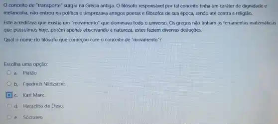 conceito de "transporte'surgiu na Grécia antiga. O filósofo responsável por tal conceito tinha um caráter de dignidade e
melancolia , não entrou na politica e desprezava antigos poetas e filósofos de sua época , sendo até contra a religião.
Este acreditava que existia um "movimento que dominava todo o universo . Os gregos não tinham as ferramentas matemáticas
que possuímos hoje porém apenas observando a natureza estes faziam diversas deduçōes.
Qual o nome do filósofo que começou com o conceito de "movimento ?
Escolha uma opção:
a . Platão
b Friedrich Nietzsche
c. Karl Marx.
d Heráclito de Éfeso.
e Sócrates.