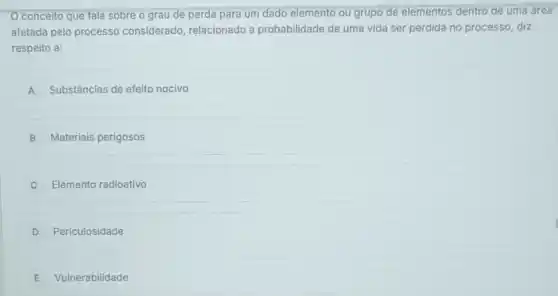 conceito que fala sobre o grau de perda para um dado elemento ou grupo de elementos dentro de uma área
afetada pelo processo considerado, relacionado a probabilidade de uma vida ser perdida no processo , diz
respeito a:
A Substâncias de efeito nocivo
B Materiais perigosos
Elemento radioativo
D Periculosidade
E Vulnerabilidade