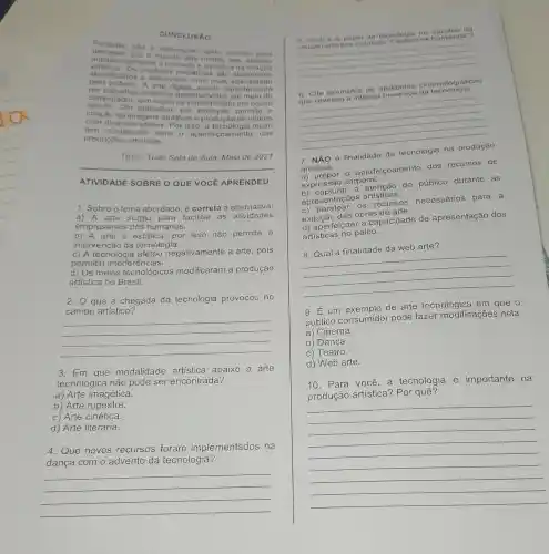 CONCLUSAO
Portanto, nào d necessario tanto
ortistica. (almente o concelle midias
esforeo
centificados e	midiaticonatica da
abitervidos com mat
computador por artisticos caracte
criação de atrativas videos
aplicativo, popularizad o em
magens atrativas e produçã
tem contribuleteltos Por isso
produçōes artisticas.
__
ATIVIDADE SOBRE O QUE VOCE APRENDEU
1. Sobre o tema abordado, é correta a alternativa:
a) A arte surgiu para facilitar as
empresariais dos humanos.
b) A arte é estática por isso não permite a
intervenção da tecnologia.
c) A tecnologia negativamente a arte , pois
permitiu interfer encies.
d) Os meios tecnológicos modificaram a produção
artistica no Brasil.
2. Que a chegada da tecnologia provocou no
campo artístico?
__
3. Em que modalidade artistica abaixo a arte
tecnológica não pode ser encontrada?
a) Arte imagética.
b) Arte rupestre.
c) Arte cinética.
d) Arte literária.
4. Que novos recursos foram implementados na
dança com o advento da tecnologia?
__
6. Oual 6 papel da tecnologin no trabalho da
criaçlo artistica intitulada do F antasma"?
__
6. Cite exemplos de cinematográficas
que revelam a intensa presenge da techologia.
__
7. NÃO é finalidade da tecnologia na produção
artística:
a) propor o aperfeiçoamento dos recursos de
expressão corporal.
b) capturar a atenção do público durante as
apresentações artísticas.
c) baratear os recursos necessários para a
exibição das obras de arte.
d) aperfeiçoar a capacidade de apresentação dos
artísticas no palco.
8. Qual a finalidade da web arte?
__
9. E um exemplo de arte tecnológica em que o
público consumidor pode fazer modificações nela:
a) Cinema.
b) Dança.
C)Teatro.
d) Web arte.
10. Para você , a tecnologia é importante na
produção artística?Por quê?
__