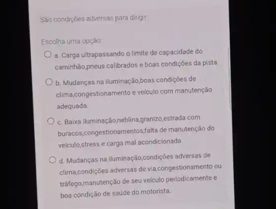 São condições adversas para dirigir:
Escolha uma opção:
a. Carga ultrapassando o limite de capacidade do
caminhão,pneus calibrados e boas condições da pista.
b. Mudanças na iluminação boas condições de
clima,congestionamento e veículo com manutenção
adequada.
c. Baixa iluminação,neblina ,granizo,estrada com
buracos,congestionamentos,falta de manutenção do
veículo,stress e carga mal acondicionada.
d. Mudanças na iluminação ,condições adversas de
clima,condições adversas de via,congestionamento ou
tráfego,manutenção de seu veículo periodicamente e
boa condição de saúde do motorista.