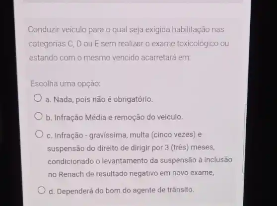 Conduzir veículo para o qual seja exigida habilitação nas
categorias C, D ou E sem realizar o exame toxicológico ou
estando com o mesmo vencido acarretará em:
Escolha uma opção:
a. Nada, pois não é obrigatório.
b. Infração Média e remoção do veiculo.
c. Infração-gravissima , multa (cinco vezes) e
suspensão do direito de dirigir por 3 (três)meses,
condicionado o levantamento da suspensão à inclusão
no Renach de resultado negativo em novo exame,
d. Dependerá do bom do agente de trânsito.