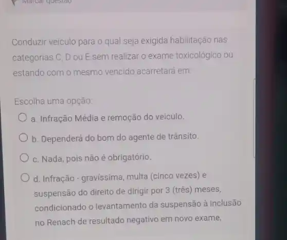 Conduzir veiculo para o qual seja exigida habilitação nas
categorias C, D ou E sem realizar o exame toxicológico ou
estando com o mesmo vencido acarretará em:
Escolha uma opção
a. Infração Média e remoção do veiculo.
b. Dependerá do bom do agente de trânsito.
c. Nada, pois não é obrigatório.
d. Infração-gravissima multa (cinco vezes) e
suspensão do direito de dirigir por 3 (três meses,
condicionado o levantamento da suspensão à inclusão
no Renach de resultado negativo em novo exame,