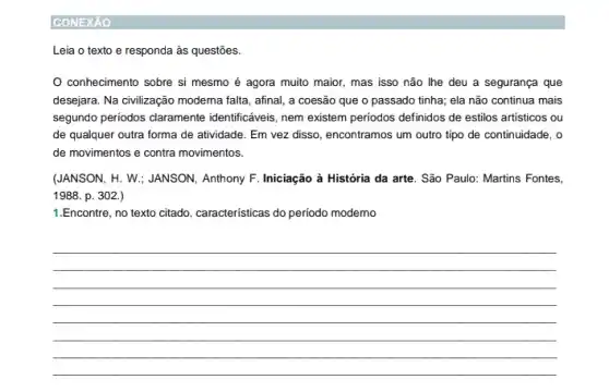 CONEXÁO
Leia o texto e responda às questões.
conhecimento sobre si mesmo é agora muito maior, mas isso não Ihe deu a segurança que
desejara. Na civilização modema falta, afinal, a coesão que o passado tinha;ela não continua mais
segundo periodos claramente identificaveis, nem existem periodos definidos de estilos artisticos ou
de qualquer outra forma de atividade. Em vez disso, encontramos um outro tipo de continuidade, o
de movimentos e contra movimentos.
(JANSON, H. W.; JANSON Anthony F. Iniciação à História da arte. São Paulo: Martins Fontes,
1988. p. 302
1.Encontre, no texto citado, caracteristicas do periodo moderno
__