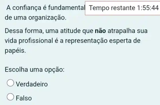 A confiança é fundamen tal Tempo restante 1 :55:44
de uma organização.
Dessa forma, uma atitude que não atrapalha sua
vida profissional é a representação esperta de
papéis.
Escolha uma opção:
Verdadeiro
Falso