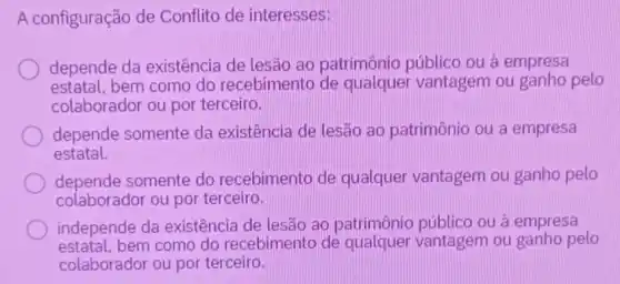 A configuração de Conflito de interesses:
depende da existência de lesão ao patrimônio públic ou à empresa
estatal, bem como do recebimento de qualquer vantagem ou ganho pelo
colaborador ou por terceiro.
depende somente da existência de lesfã ao patrimônio ou a empresa
estatal.
depende somente do recebimento de qualquer vantagem ou ganho pelo
colaborador ou por terceiro.
independe da existência de lesão ao patrimônio público ou à empresa
estatal.bem como do recebimento de vantagem ou ganho pelo
colaborador ou por terceiro.