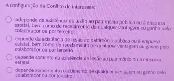 A configuração de Conflito de interesses:
independe da existência de lesão ao patrimônic público ou à empresa
estatal.bem como do recebimento de vantagem ou ganho pelo
colaborador ou por terceiro.
depende da existência de lesão ao patrimônio público ou à empresa
estatal, bem como do recebimento de qualquer vantagem ou ganho pelo
colaborador ou por terceiro.
depende somente da existência de lesão ao patrimônio ou a empresa
estatal.
depende somente do recebimento de qualquer vantagem ou ganho pelo
colaborador ou por terceiro.