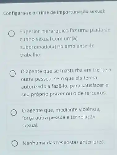 Configura-se o crime de importunação sexual:
Superior hierárquico faz uma piada de
cunho sexual com um (a)
subordinado(a) no ambiente de
trabalho.
agente que se masturba em frente a
outra pessoa, sem que ela tenha
autorizado a fazê-lo para satisfazer o
seu próprio prazer ou o de terceiros
agente que, mediante violência,
força outra pessoa a ter relação
sexual.
Nenhuma das respostas anteriores.