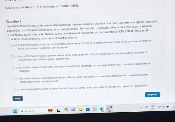 Confira as questoes e no final, clique em CONFIRMAR:
Questão 8
"Em 1960, todos os paises desenvolvidos ocidentais haviam aceitado a doutrina pela qual o governo é o agente adequado
para todos os problemas sociais e todas as tarefas sociais. Na verdade a atividade privada na esfera social tornou-se
suspeita dos assim chamados liberais, que a consideravam reacionária ou discriminatória (DRUCKER, 1993, p. 89)
Com base nessa premissa assinale a allernativa correla.
a) As transformações socials são fundamentals, pols o capital a fortalece, o assistencialismo nunca fol necessario e a economia
liberal, baseada no capitalismo tem fracassado.
b) As transformaçoes soclais assistencialistas fazem parte do periodo atual do capitalismo e a economia liberal baseada em
fundamentos do socialismo global ganhou vulto.
c) As transformações economicas e assistenclalistas tiveram seu tempo, e a economia
de mercado, baseada no capitalismo se
fragilizou.
d) As transformações socials assistencialistas estão em vigor a seu tempo
e a economia liberal baseada no capitalismo, têm
apresentado nivels de definhamento.
e) As transformações socials assistencialistas tiveram seu
tempo, e a economia liberal, baseada a no capitalismo, ganhou vulto.