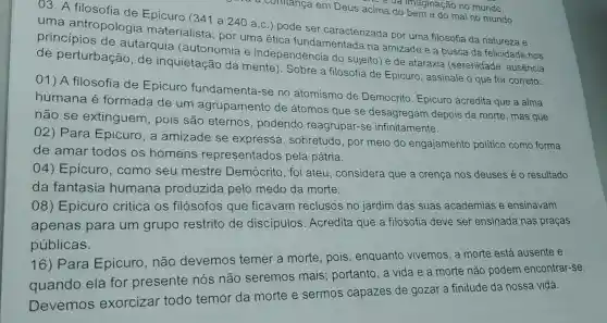 a conflança em Deus acima do bem e do mal no mundo.
của imaginação no mundo.
03. A filosofia de Epicuro (341 a 240 a.c ) pode ser caracterizada por uma filosofia da natureza e
uma antropologia materialista; por uma ética fundamentada na amizade e a busca da felicidade nos
princípios de autarquia (autonomia e independência do sujeito) e de ataraxia (serenidade, ausência
de perturbação , de inquietação da mente). Sobre a filosofia de Epicuro, assinale o que for correto:
01) A filosofia de Epicuro fundamenta-se no atomismo de Demócrito. Epicuro acredita que a alma
humana é formada de um agrupamento de átomos que se desagregam depois da morte, mas que
não se extinguem, pois são eternos podendo reagrupar -se infinitamente.
02) Para Epicuro, a amizade se expressa , sobretudo, por meio do engajamento politico como forma
de amar todos os homens representados pela pátria.
04) Epicuro , como seu mestre Demócrito, foi ateu, considera que a crença nos deuses é o resultado
da fantasia humana produzida pelo medo da morte.
08)E picuro critica os filósofos que ficavam reclusos no jardim das suas academias e ensinavam
apenas para um grupo restrito de discipulos Acredita que a filosofia deve ser ensinada nas praças
públicas.
16) Para Epicuro, não devemos temer a morte, pois , enquanto vivemos a morte está ausente e
quando ela for presente nós não seremos mais portanto, a vida e a morte não podem encontrar-se.
Devemos exorcizar todo temor da morte e sermos capazes de gozar a finitude da nossa vida.