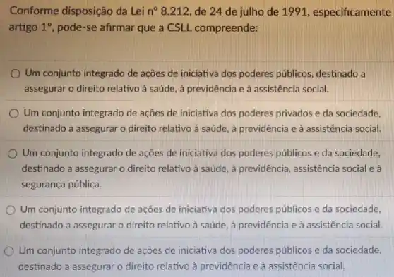 Conforme disposição da Lei n? 8.212 de 24 de julho de 1991, especificamente
artigo 1^circ  pode-se afirmar que a CSLL compreende:
I Um conjunto integrado de acoes de iniciativa dos poderes públicos , destinado a
assegurar o direito relativo à saúde. à previdência e à assistência social.
Um conjunto integrado de acoes de iniciativa dos poderes privados e da sociedade
destinado a assegurar o direito relativo a saúde. a previdência e à assistência social.
Um conjunto integrado de acoes de iniciativa dos poderes públicos e da sociedade,
destinado a assegurar o direito relativo à saúde. a previdencia , assistência social e là
segurança pública.
Um conjunto integrado de acoes de iniciativa dos poderes públicos e da sociedade,
destinado a assegurar o direito relativo à saúde. a previdência e à assistencia social
Um conjunto integrado de acoes de iniciativa dos poderes públicos e da sociedade,
destinado a assegurar o direito relativo à previdência e à assistencia social.