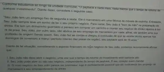 Conforme estudamos ao Tongo đa unidade curricular, "O payback e nada mais, nada menos que o tempo de retorno de
qualquer investimento". Diante disso, considere o seguinte caso:
"Seu João tem um emprego fixo de segunda a sexta. Ele é marceneiro em uma fábrica de móveis de cozinha Entretanto,
Seu João sempre teve um sonho de ter o seu próprio negócio Para variar, Seu João é "bom de mão"na preparação de
drinks. Ele tem um dinheirinho guardado e pensou em comprar um carrinho e montar seu negócio de drinks rápidos à bei-
ra da praia. Seu João, por outro lado não abdica de seu emprego de marceneiro por nada, afinal, ele também ama sua
profissão de origem!Sendo assim, Seu João fez as contas e chegou à conclusão de que se vender drinks apenas nos
domingos de novembro a março (periodo intenso das pralas da região), seu payback será de 15 anos."
Diante de tal situação considerando o aspecto financeiro do nợuo negócio de Seu João, podemos racionalmente afirmar
que:
I. Seu João nào deve abrir o negócio , uma vez que o tempo de retorno do investimento está bastante alto
II. Seu João pode abrir ou não seu negócio, independente do tempo de payback. E seu coração quem manda!
III. Onovo negócio de Seu João parece ser promissor, logo é perfeitamente possivel que ele confluencie seu emprego de
marceneiro e seu empreendimento de drinks.