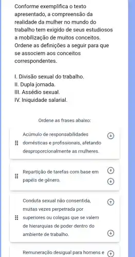 Conforme exemplifica o texto
apresentado, a compreensão da
realidade da mulher no mundo do
trabalho tem exigido de seus estudiosos
a mobilização de muitos conceitos.
Ordene as definições a seguir para que
se associem aos conceitos
correspondentes.
I. Divisão sexual do trabalho.
II. Dupla jornada.
III. Assédio sexual.
IV. Iniquidade salarial.
Ordene as frases abaixo:
Acúmulo de responsabilidades
: domésticas e profissionais , afetando
desproporcionalm ente as mulheres.
Repartição de tarefas com base em
papéis de gênero.
x
Conduta sexual não consentida,
muitas vezes perpetrada por
superiores ou colegas que se valem
de hierarquias de poder dentro do
Remuneração desigual para homens e