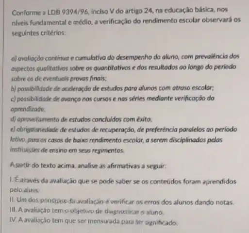 Conforme a LDB 9394/96. inciso V do artigo 24, na educação básica nos
niveis fundamental e médio a verificação do rendimento escolar observará os
seguintes critérios:
a) avaliação continua e cumulativo do desempenho do aluno, com prevalência dos
aspectos qualitativos sobre os quantitatives e dos resultados ao longo do periodo
sobre os de eventuals provas finais;
b) possibilidade de aceleração de estudos para alunos com atroso escolar,
c) possibilidade de avanço nos cursos e nas séries mediante verificação do
aprendizado
d) aprovelitamento de estudos concludos com éxito;
e) obrigationiedade de estudos de recuperação, de preferência paralelos ao periodo
letivo, para os casos de baixo rendimento escolar, a serem disciplinados pelas
instituçes de ensino em seus regimentos.
Apatir do texto acima analise as afirmativas a seguir:
LEstravés da avaliação que se pode saber se os conteúdos foram aprendidos
pelo alum
II. Um dos principis dir avallação d verificar os erros dos alunos dando notas
III. A avaliação tempobjellive de diagnosticar o aluno.
IV. A avaliação tem que ser mensurada para tersignificado