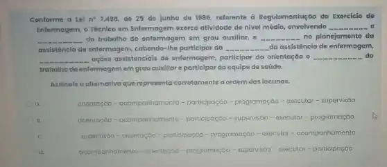 Conforme a Lei no 7.498, de 25 de junho de 1986 referente a Regulamentação do Exercício de
Enfermagem, o Técnico em Enfermagem exerce atividade de nível médio, envolvendo __
__ do trabalho de enfermagem em grau auxiliar, e __ no planejamento da
assistência de enfermagem, cabendo -The participar da __ da assistência de enfermagem,
__ ações assistenciais de enfermagem, participar da orientação e __ do
trabalho de enfermagemem grau auxiliar e participar da equipe de saúde.
Assinale a alternativa que representa corretamente a ordem das lacunas.
a
orientação - acompanh participação -programação - executar - supervisão
b
orientação -acompanhamento -participação - supervisão - executar - programação
C.
supervisão - orientação -participação -programação - executar - acompanhamento
d.
acompanhamento -orientaçáo - programação - supervisão - executar -participação