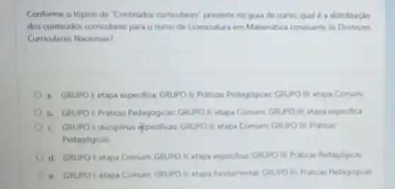 Conforme o topico de "Conteudos cumadares"presente no quia de cursa qual é a distribuclo
dos conteudos curriculares para em Matemulica coreoante is Diretrizes
Curriculares Nacionas?
a. GRUPO Letapa espedifica GRUPO LEPritions Pedagogicas GRUPO It etapa Comum
b. GRUPO EPriticas Pedagogicas: GRUPO II- etapi Comum GRUPO III etapa especifica
c. GRUPO tdisoplinas (peoficas GRUPO It-etapa Comum GRUPO E: Pritical
Pedagogicas
d. GRUPOL etapa Comum: GRUPO E-etapa expectica GRUPO II Pritical Pedagogicas
e. GRUPO ketaps Comum: GRUPO II-etapa fundamental GRUPO II PLECK Pedagogicas