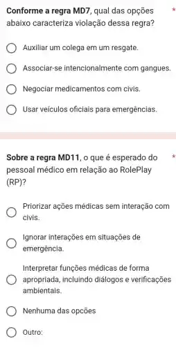 Conforme a regra MD7, qual das opçōes
abaixo caracteriza violação dessa regra?
Auxiliar um colega em um resgate.
Associar-se intencionalmente com gangues.
Negociar medicamentos com civis.
Usar veículos oficiais para emergências.
Sobre a regra MD11, 0 que é esperado do
pessoal médicc em relação ao RolePlay
(RP)
Priorizar ações médicas sem interação com
civis.
Ignorar interações em situações de
emergência.
Interpretar funções médicas de forma
apropriada , incluindo diálogos e verificações
ambientais.
Nenhuma das opcōes
Outro: